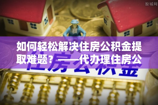 商丘如何轻松解决住房公积金提取难题？——代办理住房公积金提取服务全解析