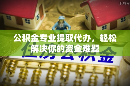 商丘公积金专业提取代办，轻松解决你的资金难题