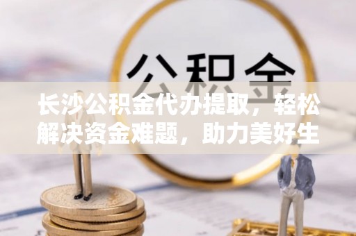 商丘长沙公积金代办提取，轻松解决资金难题，助力美好生活