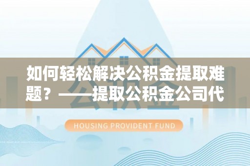 商丘如何轻松解决公积金提取难题？——提取公积金公司代办服务详解