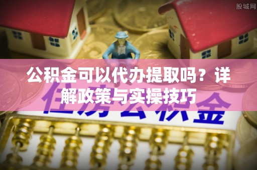 商丘公积金可以代办提取吗？详解政策与实操技巧