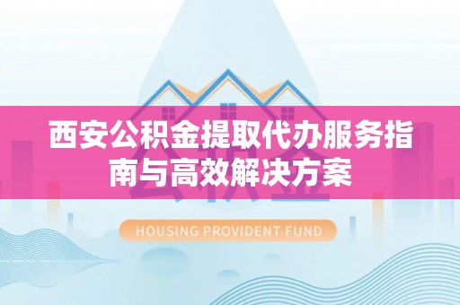商丘西安公积金提取代办服务指南与高效解决方案