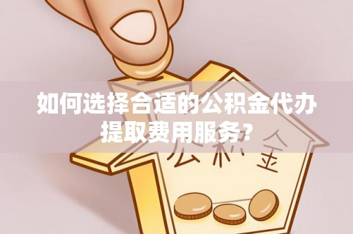 商丘如何选择合适的公积金代办提取费用服务？