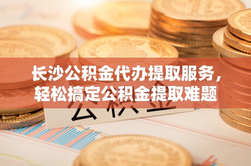 商丘长沙公积金代办提取服务，轻松搞定公积金提取难题
