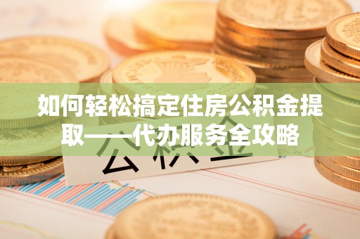 商丘如何轻松搞定住房公积金提取——代办服务全攻略