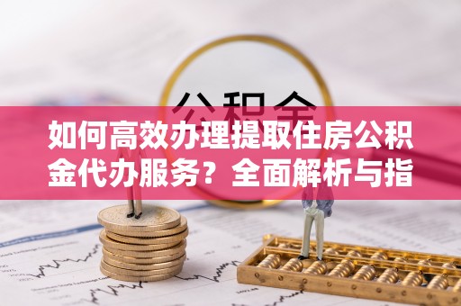 商丘如何高效办理提取住房公积金代办服务？全面解析与指南