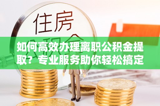 商丘如何高效办理离职公积金提取？专业服务助你轻松搞定
