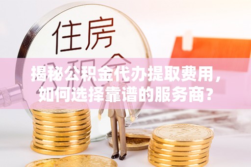 商丘揭秘公积金代办提取费用，如何选择靠谱的服务商？