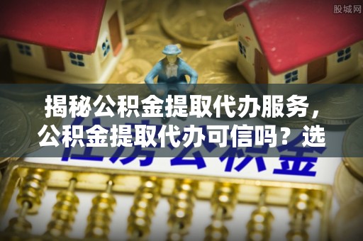 商丘揭秘公积金提取代办服务，公积金提取代办可信吗？选择前你需要知道的真相