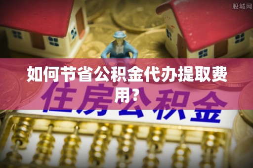 商丘如何节省公积金代办提取费用？