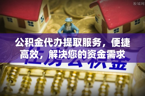 商丘公积金代办提取服务，便捷高效，解决您的资金需求