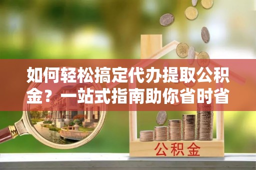 商丘如何轻松搞定代办提取公积金？一站式指南助你省时省心