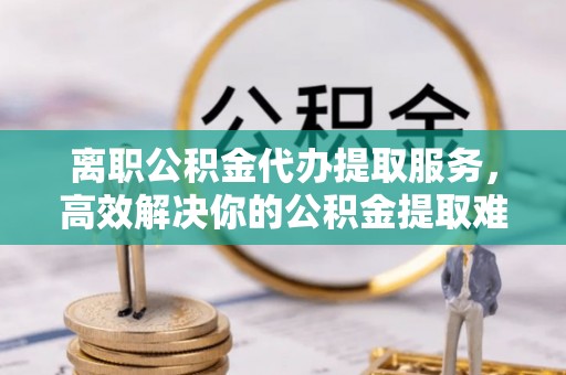 商丘离职公积金代办提取服务，高效解决你的公积金提取难题