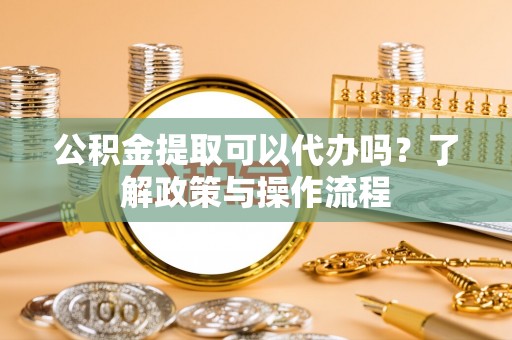 商丘公积金提取可以代办吗？了解政策与操作流程