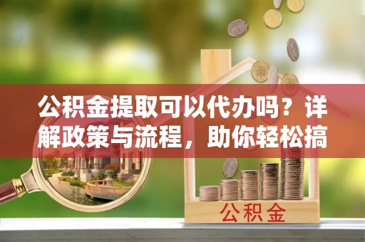 商丘公积金提取可以代办吗？详解政策与流程，助你轻松搞定！