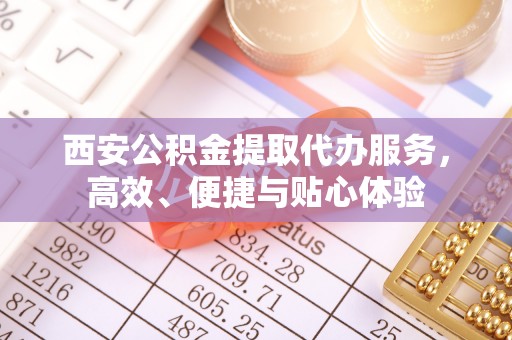 商丘西安公积金提取代办服务，高效、便捷与贴心体验