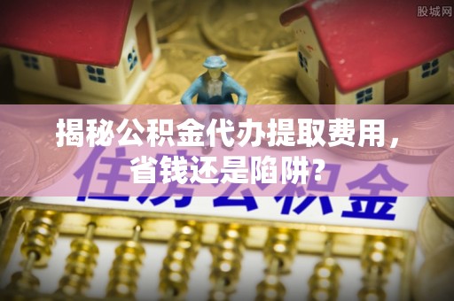 商丘揭秘公积金代办提取费用，省钱还是陷阱？