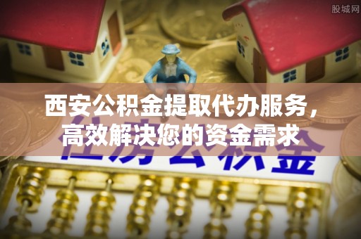 商丘西安公积金提取代办服务，高效解决您的资金需求