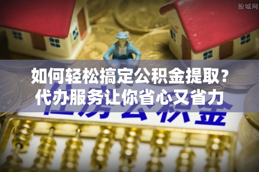商丘如何轻松搞定公积金提取？代办服务让你省心又省力