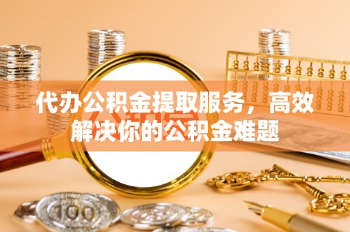 商丘代办公积金提取服务，高效解决你的公积金难题