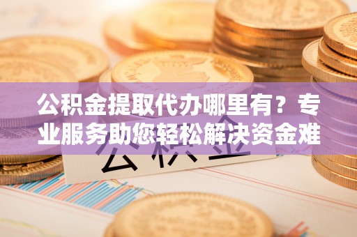 商丘公积金提取代办哪里有？专业服务助您轻松解决资金难题