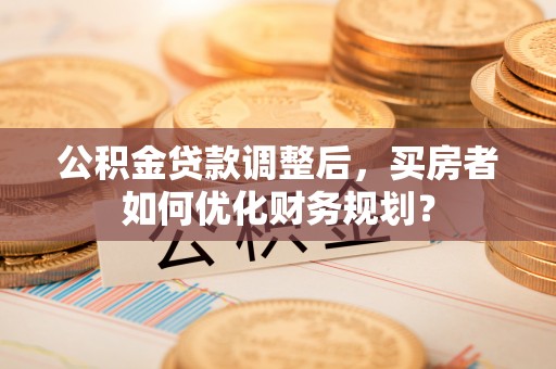 商丘公积金贷款调整后，买房者如何优化财务规划？