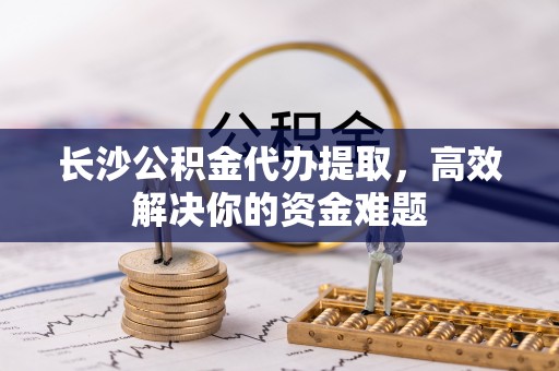 商丘长沙公积金代办提取，高效解决你的资金难题