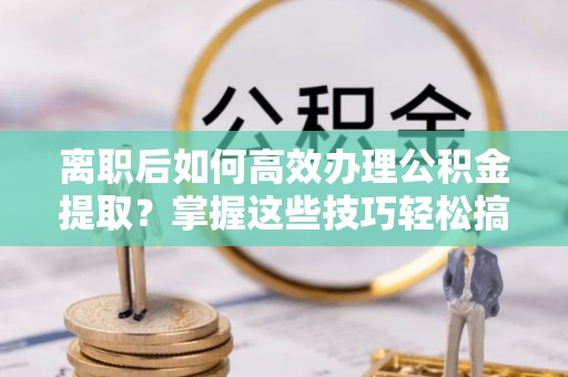 商丘离职后如何高效办理公积金提取？掌握这些技巧轻松搞定