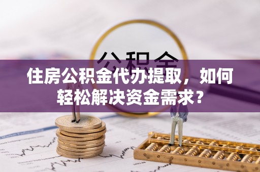 商丘住房公积金代办提取，如何轻松解决资金需求？