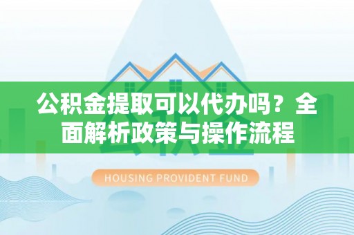商丘公积金提取可以代办吗？全面解析政策与操作流程