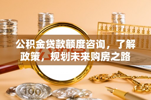 商丘公积金贷款额度咨询，了解政策，规划未来购房之路