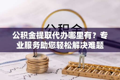 商丘公积金提取代办哪里有？专业服务助您轻松解决难题