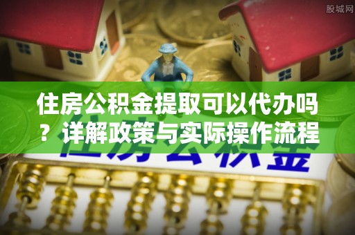 商丘住房公积金提取可以代办吗？详解政策与实际操作流程