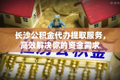 商丘长沙公积金代办提取服务，高效解决你的资金需求
