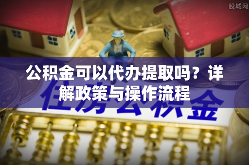 商丘公积金可以代办提取吗？详解政策与操作流程
