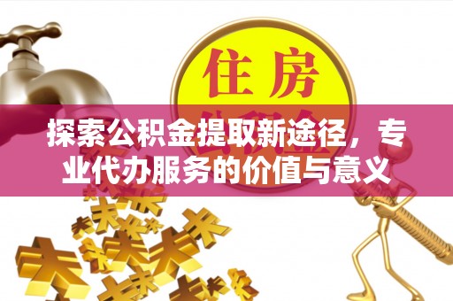 商丘探索公积金提取新途径，专业代办服务的价值与意义