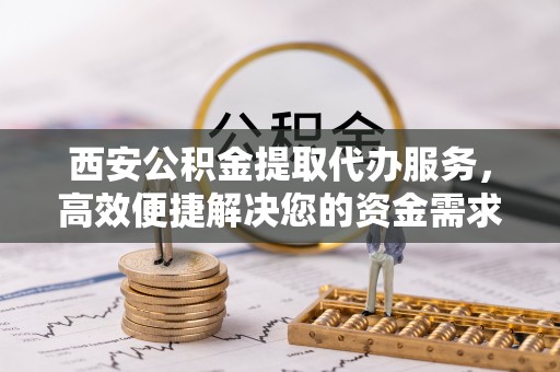 商丘西安公积金提取代办服务，高效便捷解决您的资金需求
