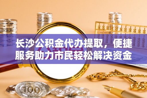 商丘长沙公积金代办提取，便捷服务助力市民轻松解决资金需求