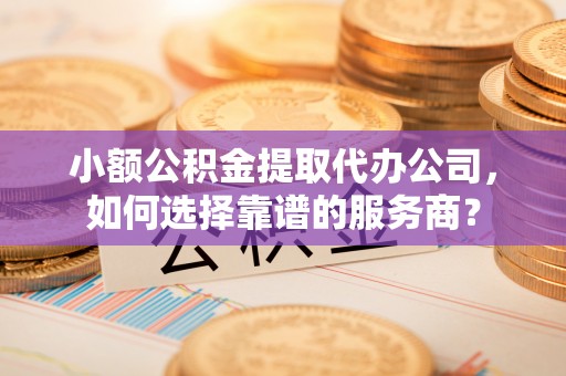 商丘小额公积金提取代办公司，如何选择靠谱的服务商？