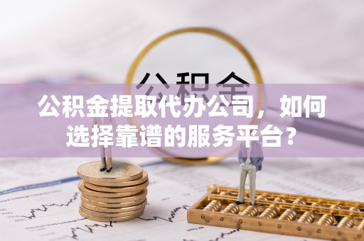 商丘公积金提取代办公司，如何选择靠谱的服务平台？