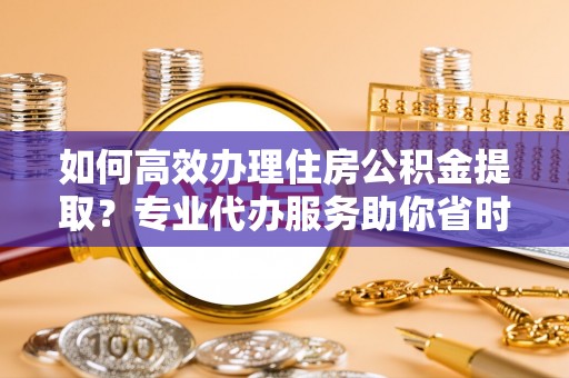 商丘如何高效办理住房公积金提取？专业代办服务助你省时省力