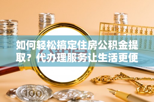 商丘如何轻松搞定住房公积金提取？代办理服务让生活更便捷！