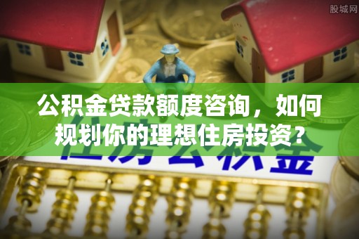 商丘公积金贷款额度咨询，如何规划你的理想住房投资？