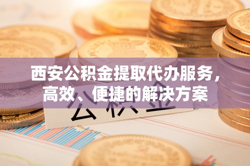 商丘西安公积金提取代办服务，高效、便捷的解决方案