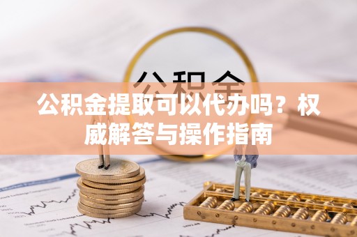 商丘公积金提取可以代办吗？权威解答与操作指南