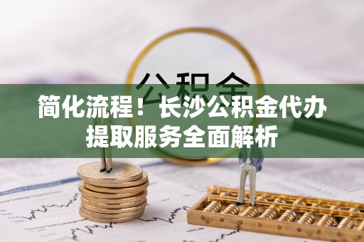 商丘简化流程！长沙公积金代办提取服务全面解析