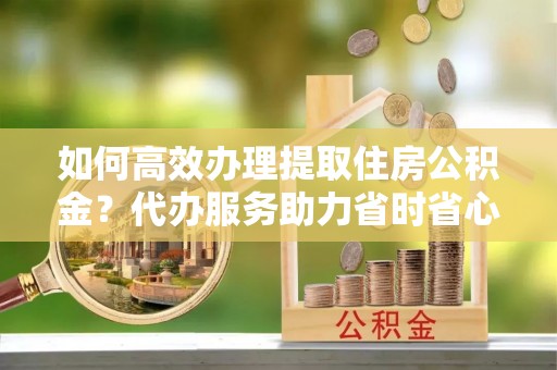 商丘如何高效办理提取住房公积金？代办服务助力省时省心