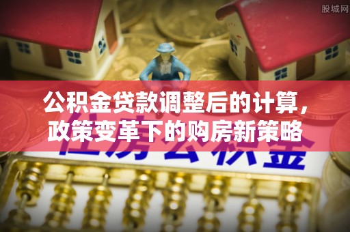 商丘公积金贷款调整后的计算，政策变革下的购房新策略