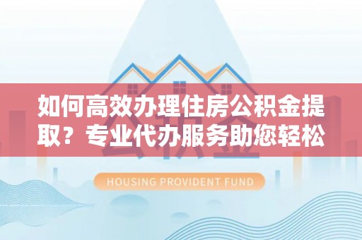 商丘如何高效办理住房公积金提取？专业代办服务助您轻松解决难题