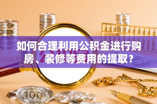 商丘如何合理利用公积金进行购房、装修等费用的提取？